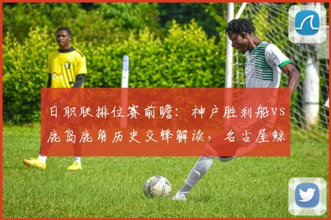 日职联排位赛前瞻：神户胜利船vs鹿岛鹿角历史交锋解读，名古屋鲸鱼与町田泽维亚状态分析及赛果预测