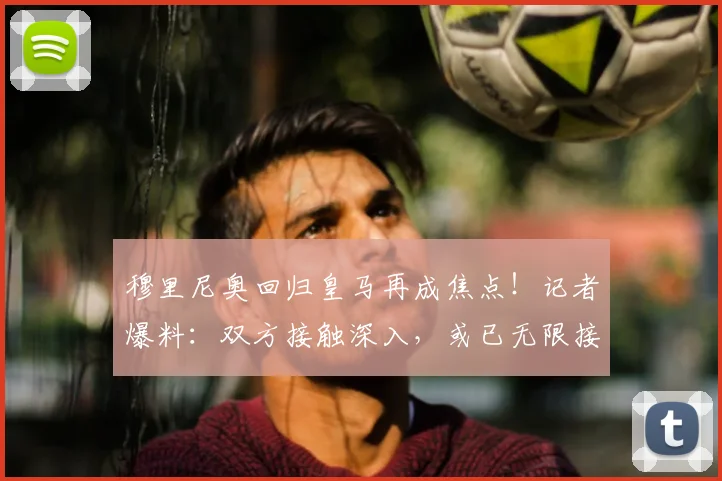 穆里尼奥回归皇马再成焦点！记者爆料：双方接触深入，或已无限接近