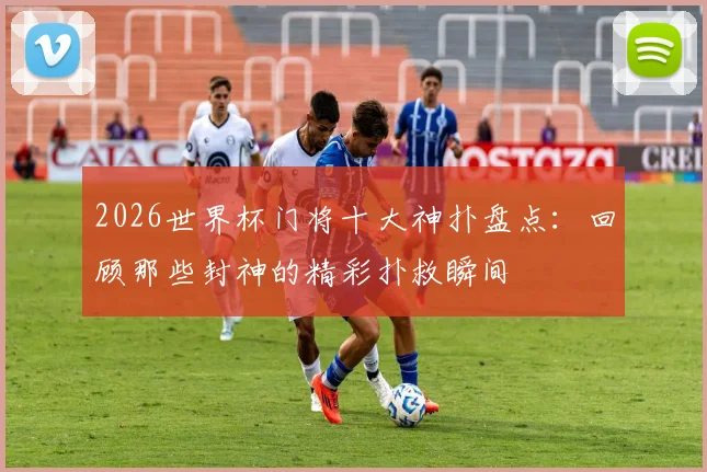 2026世界杯门将十大神扑盘点:回顾那些封神的精彩扑救瞬间