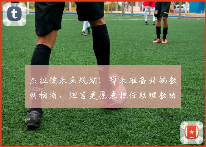 杰拉德未来规划：暂未准备好执教利物浦，坦言更愿意担任助理教练角色
