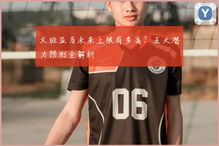 文班亚马未来上限有多高?五大潜力预测全解析