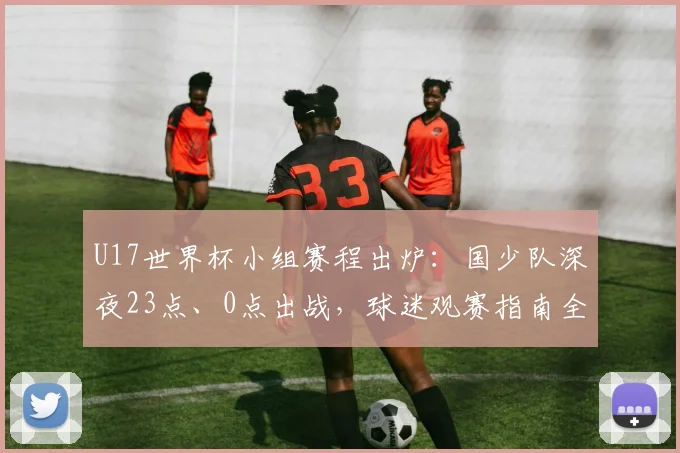 U17世界杯小组赛程出炉：国少队深夜23点、0点出战，球迷观赛指南全解析