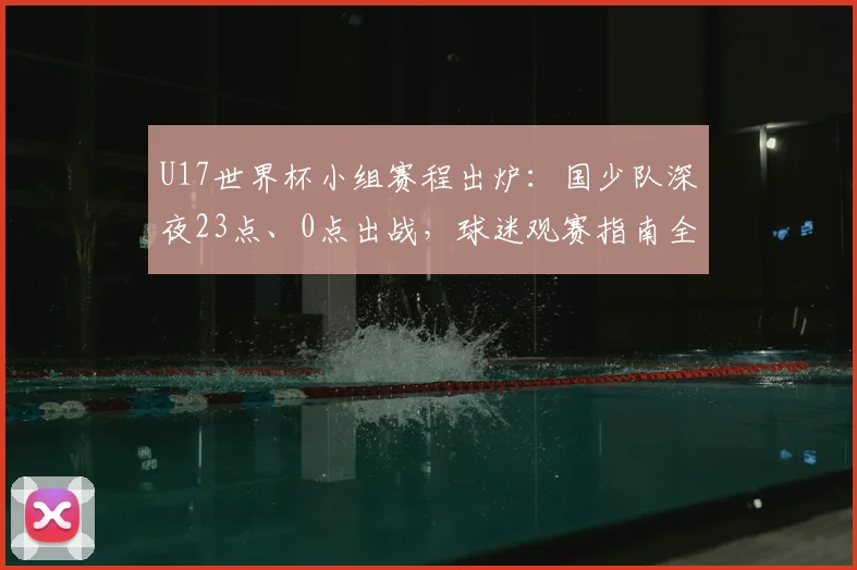 U17世界杯小组赛程出炉:国少队深夜23点、0点出战,球迷观赛指南全解析