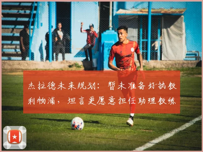 杰拉德未来规划:暂未准备好执教利物浦,坦言更愿意担任助理教练角色
