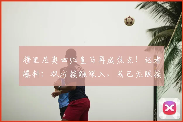 穆里尼奥回归皇马再成焦点!记者爆料:双方接触深入,或已无限接近