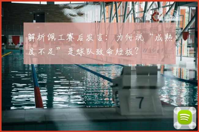 解析佩工赛后发言:为何说“成熟度不足”是球队致命短板?