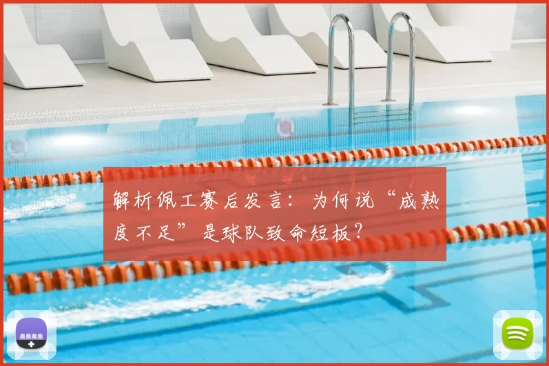 解析佩工赛后发言：为何说“成熟度不足”是球队致命短板？